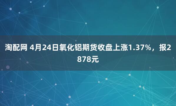 淘配网 4月24日氧化铝期货收盘上涨1.37%，报2878元