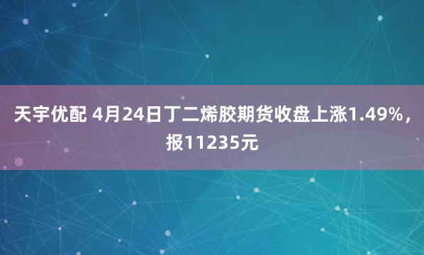 天宇优配 4月24日丁二烯胶期货收盘上涨1.49%，报11235元