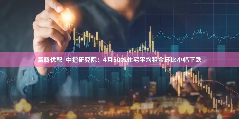 富腾优配  中指研究院：4月50城住宅平均租金环比小幅下跌