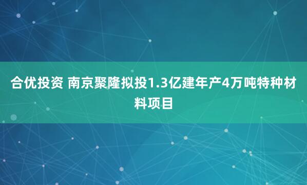 合优投资 南京聚隆拟投1.3亿建年产4万吨特种材料项目