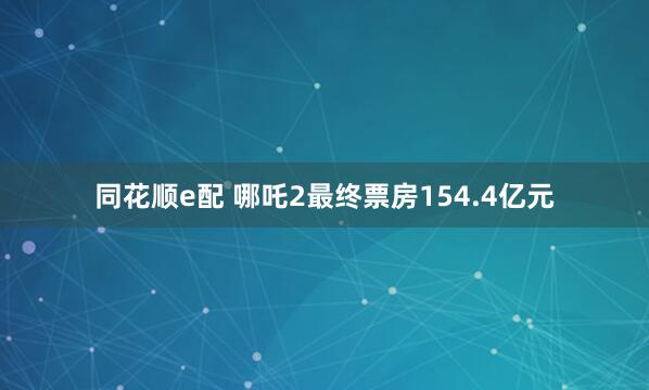 同花顺e配 哪吒2最终票房154.4亿元