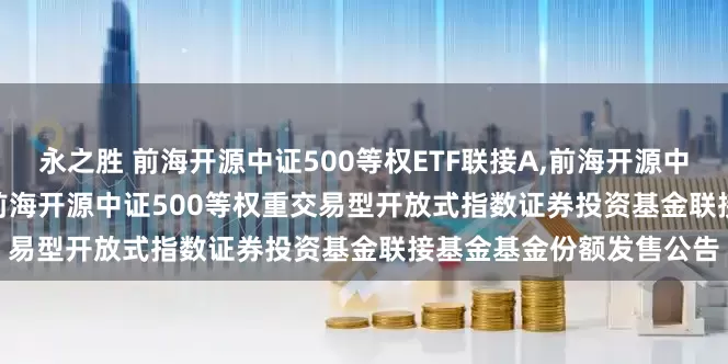 永之胜 前海开源中证500等权ETF联接A,前海开源中证500等权ETF联接C: 前海开源中证500等权重交易型开放式指数证券投资基金联接基金基金份额发售公告