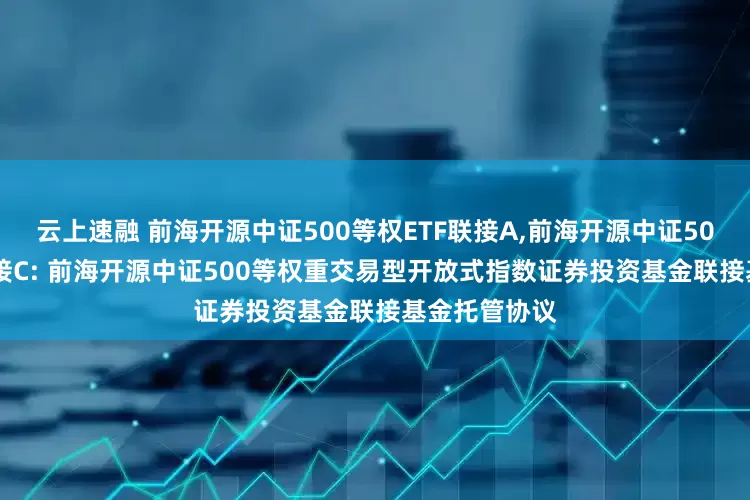 云上速融 前海开源中证500等权ETF联接A,前海开源中证500等权ETF联接C: 前海开源中证500等权重交易型开放式指数证券投资基金联接基金托管协议