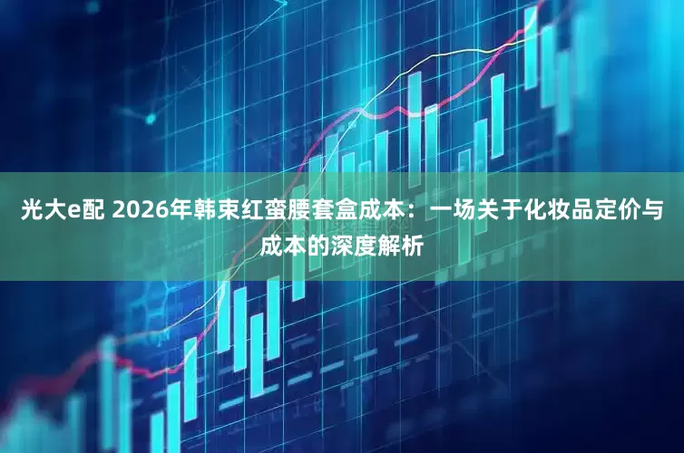 光大e配 2026年韩束红蛮腰套盒成本：一场关于化妆品定价与成本的深度解析