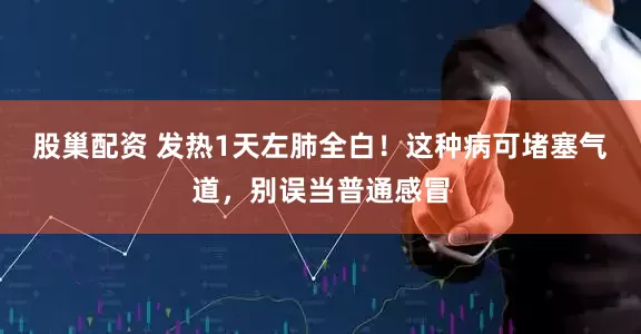 股巢配资 发热1天左肺全白！这种病可堵塞气道，别误当普通感冒