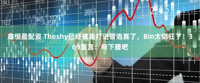 鑫恒盈配资 Theshy已经被我打进冒泡赛了，Bin太猖狂了！369直言：弯下腰吧
