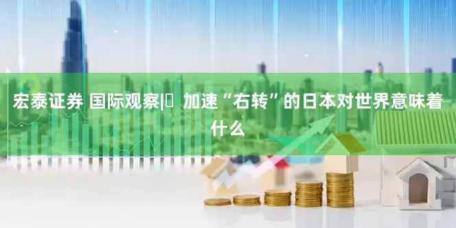 宏泰证券 国际观察|​加速“右转”的日本对世界意味着什么